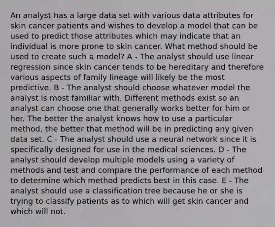 An analyst has a large data set with various data attributes for skin cancer patients and wishes to develop a model that can be used to predict those attributes which may indicate that an individual is more prone to skin cancer. What method should be used to create such a model? A - The analyst should use linear regression since skin cancer tends to be hereditary and therefore various aspects of family lineage will likely be the most predictive. B - The analyst should choose whatever model the analyst is most familiar with. Different methods exist so an analyst can choose one that generally works better for him or her. The better the analyst knows how to use a particular method, the better that method will be in predicting any given data set. C - The analyst should use a neural network since it is specifically designed for use in the medical sciences. D - The analyst should develop multiple models using a variety of methods and test and compare the performance of each method to determine which method predicts best in this case. E - The analyst should use a classification tree because he or she is trying to classify patients as to which will get skin cancer and which will not.