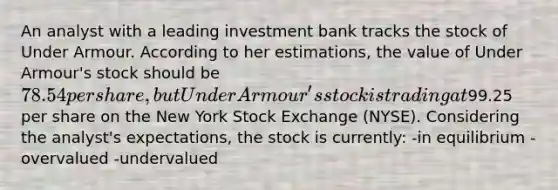 An analyst with a leading investment bank tracks the stock of Under Armour. According to her estimations, the value of Under Armour's stock should be 78.54 per share, but Under Armour's stock is trading at99.25 per share on the New York Stock Exchange (NYSE). Considering the analyst's expectations, the stock is currently: -in equilibrium - overvalued -undervalued