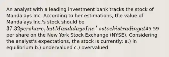 An analyst with a leading investment bank tracks the stock of Mandalays Inc. According to her estimations, the value of Mandalays Inc.'s stock should be 37.32 per share, but Mandalays Inc.'s stock is trading at45.59 per share on the New York Stock Exchange (NYSE). Considering the analyst's expectations, the stock is currently: a.) in equilibrium b.) undervalued c.) overvalued