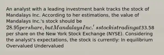 An analyst with a leading investment bank tracks the stock of Mandalays Inc. According to her estimations, the value of Mandalays Inc.'s stock should be 28.95 per share, but Mandalays Inc.'s stock is trading at33.58 per share on the New York Stock Exchange (NYSE). Considering the analyst's expectations, the stock is currently: In equilibrium Overvalued Undervalued