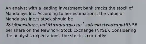 An analyst with a leading investment bank tracks the stock of Mandalays Inc. According to her estimations, the value of Mandalays Inc.'s stock should be 28.95 per share, but Mandalays Inc.'s stock is trading at33.58 per share on the New York Stock Exchange (NYSE). Considering the analyst's expectations, the stock is currently: