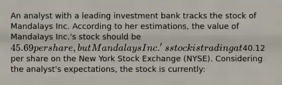 An analyst with a leading investment bank tracks the stock of Mandalays Inc. According to her estimations, the value of Mandalays Inc.'s stock should be 45.69 per share, but Mandalays Inc.'s stock is trading at40.12 per share on the New York Stock Exchange (NYSE). Considering the analyst's expectations, the stock is currently: