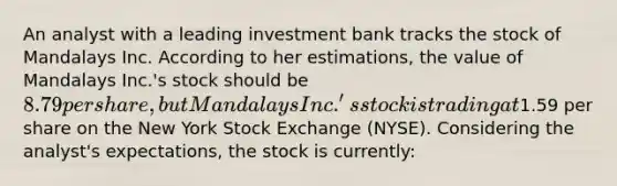 An analyst with a leading investment bank tracks the stock of Mandalays Inc. According to her estimations, the value of Mandalays Inc.'s stock should be 8.79 per share, but Mandalays Inc.'s stock is trading at1.59 per share on the New York Stock Exchange (NYSE). Considering the analyst's expectations, the stock is currently: