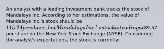 An analyst with a leading investment bank tracks the stock of Mandalays Inc. According to her estimations, the value of Mandalays Inc.'s stock should be 115.24 per share, but Mandalays Inc.'s stock is trading at89.57 per share on the New York Stock Exchange (NYSE). Considering the analyst's expectations, the stock is currently: