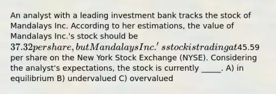 An analyst with a leading investment bank tracks the stock of Mandalays Inc. According to her estimations, the value of Mandalays Inc.'s stock should be 37.32 per share, but Mandalays Inc.'s stock is trading at45.59 per share on the New York Stock Exchange (NYSE). Considering the analyst's expectations, the stock is currently _____. A) in equilibrium B) undervalued C) overvalued