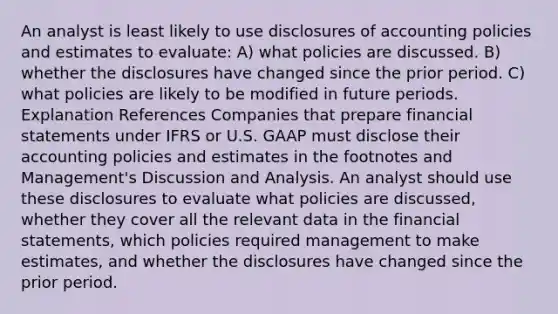 An analyst is least likely to use disclosures of accounting policies and estimates to evaluate: A) what policies are discussed. B) whether the disclosures have changed since the prior period. C) what policies are likely to be modified in future periods. Explanation References Companies that prepare financial statements under IFRS or U.S. GAAP must disclose their accounting policies and estimates in the footnotes and Management's Discussion and Analysis. An analyst should use these disclosures to evaluate what policies are discussed, whether they cover all the relevant data in the financial statements, which policies required management to make estimates, and whether the disclosures have changed since the prior period.