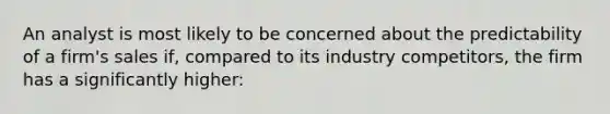 An analyst is most likely to be concerned about the predictability of a firm's sales if, compared to its industry competitors, the firm has a significantly higher: