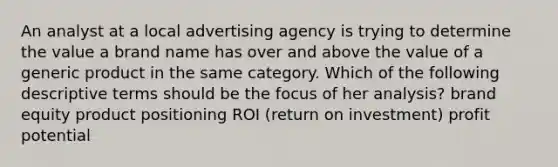 An analyst at a local advertising agency is trying to determine the value a brand name has over and above the value of a generic product in the same category. Which of the following descriptive terms should be the focus of her analysis? brand equity product positioning ROI (return on investment) profit potential