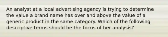 An analyst at a local advertising agency is trying to determine the value a brand name has over and above the value of a generic product in the same category. Which of the following descriptive terms should be the focus of her analysis?