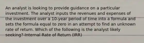 An analyst is looking to provide guidance on a particular investment. The analyst inputs the revenues and expenses of the investment over a 10-year period of time into a formula and sets the formula equal to zero in an attempt to find an unknown rate of return. Which of the following is the analyst likely seeking?-Internal Rate of Return (IRR)