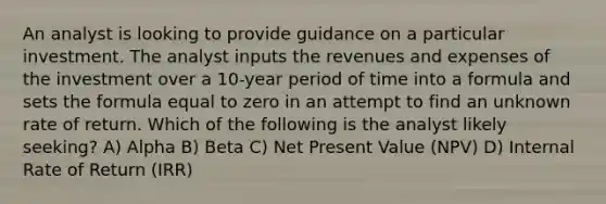 An analyst is looking to provide guidance on a particular investment. The analyst inputs the revenues and expenses of the investment over a 10-year period of time into a formula and sets the formula equal to zero in an attempt to find an unknown rate of return. Which of the following is the analyst likely seeking? A) Alpha B) Beta C) Net Present Value (NPV) D) Internal Rate of Return (IRR)