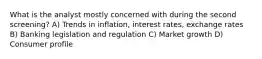 What is the analyst mostly concerned with during the second screening? A) Trends in inflation, interest rates, exchange rates B) Banking legislation and regulation C) Market growth D) Consumer profile