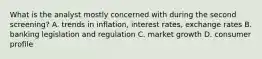 What is the analyst mostly concerned with during the second screening? A. trends in inflation, interest rates, exchange rates B. banking legislation and regulation C. market growth D. consumer profile