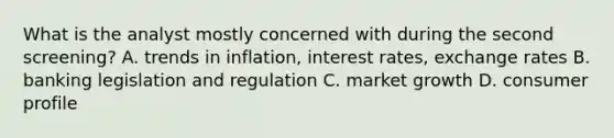 What is the analyst mostly concerned with during the second screening? A. trends in inflation, interest rates, exchange rates B. banking legislation and regulation C. market growth D. consumer profile