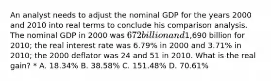 An analyst needs to adjust the nominal GDP for the years 2000 and 2010 into real terms to conclude his comparison analysis. The nominal GDP in 2000 was 672 billion and1,690 billion for 2010; the real interest rate was 6.79% in 2000 and 3.71% in 2010; the 2000 deflator was 24 and 51 in 2010. What is the real gain? * A. 18.34% B. 38.58% C. 151.48% D. 70.61%