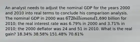 An analyst needs to adjust the nominal GDP for the years 2000 and 2010 into real terms to conclude his comparison analysis. The nominal GDP in 2000 was 672 billion and1,690 billion for 2010; the real interest rate was 6.79% in 2000 and 3.71% in 2010; the 2000 deflator was 24 and 51 in 2010. What is the real gain? 18.34% 38.58% 151.48% 70.61%