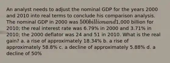 An analyst needs to adjust the nominal GDP for the years 2000 and 2010 into real terms to conclude his comparison analysis. The nominal GDP in 2000 was 500 billion and1,000 billion for 2010; the real interest rate was 6.79% in 2000 and 3.71% in 2010; the 2000 deflator was 24 and 51 in 2010. What is the real gain? a. a rise of approximately 18.34% b. a rise of approximately 58.8% c. a decline of approximately 5.88% d. a decline of 50%