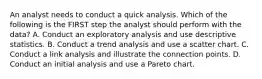 An analyst needs to conduct a quick analysis. Which of the following is the FIRST step the analyst should perform with the data? A. Conduct an exploratory analysis and use descriptive statistics. B. Conduct a trend analysis and use a scatter chart. C. Conduct a link analysis and illustrate the connection points. D. Conduct an initial analysis and use a Pareto chart.