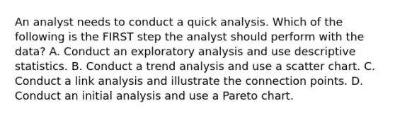 An analyst needs to conduct a quick analysis. Which of the following is the FIRST step the analyst should perform with the data? A. Conduct an exploratory analysis and use <a href='https://www.questionai.com/knowledge/kRTZ1WGkcp-descriptive-statistics' class='anchor-knowledge'>descriptive statistics</a>. B. Conduct a <a href='https://www.questionai.com/knowledge/kx441dkQwF-trend-analysis' class='anchor-knowledge'>trend analysis</a> and use a scatter chart. C. Conduct a link analysis and illustrate the connection points. D. Conduct an initial analysis and use a Pareto chart.