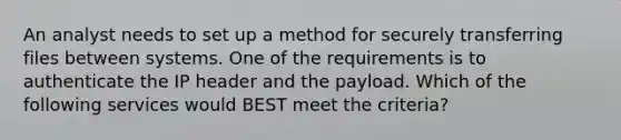 An analyst needs to set up a method for securely transferring files between systems. One of the requirements is to authenticate the IP header and the payload. Which of the following services would BEST meet the criteria?