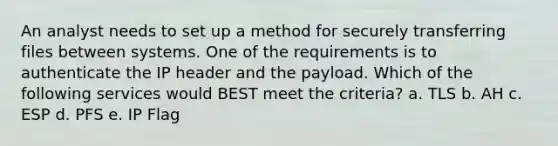 An analyst needs to set up a method for securely transferring files between systems. One of the requirements is to authenticate the IP header and the payload. Which of the following services would BEST meet the criteria? a. TLS b. AH c. ESP d. PFS e. IP Flag