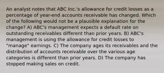 An analyst notes that ABC Inc.'s allowance for credit losses as a percentage of year-end accounts receivable has changed. Which of the following would not be a plausible explanation for the change? A) ABC's management expects a default rate on outstanding receivables different than prior years. B) ABC's management is using the allowance for credit losses to "manage" earnings. C) The company ages its receivables and the distribution of accounts receivable over the various age categories is different than prior years. D) The company has stopped making sales on credit.