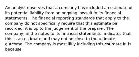 An analyst observes that a company has included an estimate of its potential liability from an ongoing lawsuit in its financial statements. The financial reporting standards that apply to the company do not specifically require that this estimate be recorded; it is up to the judgement of the preparer. The company, in the notes to its financial statements, indicates that this is an estimate and may not be close to the ultimate outcome. The company is most likly including this estimate in fs because