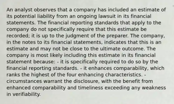 An analyst observes that a company has included an estimate of its potential liability from an ongoing lawsuit in its financial statements. The financial reporting standards that apply to the company do not specifically require that this estimate be recorded; it is up to the judgment of the preparer. The company, in the notes to its financial statements, indicates that this is an estimate and may not be close to the ultimate outcome. The company is most likely including this estimate in its financial statement because: - it is specifically required to do so by the financial reporting standards. - it enhances comparability, which ranks the highest of the four enhancing characteristics. - circumstances warrant the disclosure, with the benefit from enhanced comparability and timeliness exceeding any weakness in verifiability.