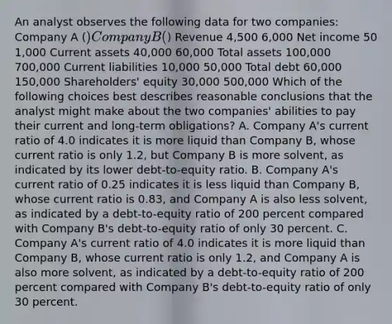 An analyst observes the following data for two companies: Company A () Company B () Revenue 4,500 6,000 Net income 50 1,000 Current assets 40,000 60,000 Total assets 100,000 700,000 Current liabilities 10,000 50,000 Total debt 60,000 150,000 Shareholders' equity 30,000 500,000 Which of the following choices best describes reasonable conclusions that the analyst might make about the two companies' abilities to pay their current and long-term obligations? A. Company A's current ratio of 4.0 indicates it is more liquid than Company B, whose current ratio is only 1.2, but Company B is more solvent, as indicated by its lower debt-to-equity ratio. B. Company A's current ratio of 0.25 indicates it is less liquid than Company B, whose current ratio is 0.83, and Company A is also less solvent, as indicated by a debt-to-equity ratio of 200 percent compared with Company B's debt-to-equity ratio of only 30 percent. C. Company A's current ratio of 4.0 indicates it is more liquid than Company B, whose current ratio is only 1.2, and Company A is also more solvent, as indicated by a debt-to-equity ratio of 200 percent compared with Company B's debt-to-equity ratio of only 30 percent.