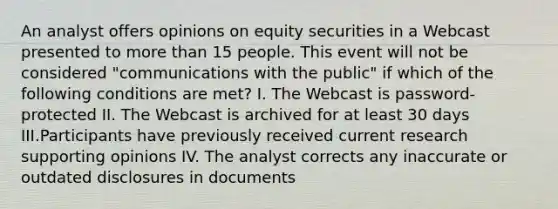 An analyst offers opinions on equity securities in a Webcast presented to more than 15 people. This event will not be considered "communications with the public" if which of the following conditions are met? I. The Webcast is password-protected II. The Webcast is archived for at least 30 days III.Participants have previously received current research supporting opinions IV. The analyst corrects any inaccurate or outdated disclosures in documents