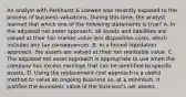 An analyst with Parkhurst & Loewen was recently exposed to the process of business valuations. During this time, the analyst learned that which one of the following statements is true? A. In the adjusted net asset approach, all assets and liabilities are valued at their fair market value less disposition costs, which includes any tax consequences. B. In a forced liquidation approach, the assets are valued at their net realizable value. C. The adjusted net asset approach is appropriate to use when the company has excess earnings that can be identified to specific assets. D. Using the replacement cost approach is a useful method to value an ongoing business as, at a minimum, it justifies the economic value of the business's net assets.