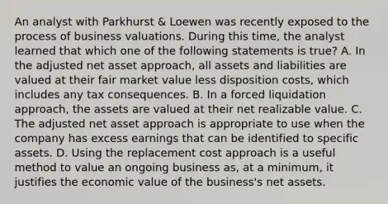 An analyst with Parkhurst & Loewen was recently exposed to the process of business valuations. During this time, the analyst learned that which one of the following statements is true? A. In the adjusted net asset approach, all assets and liabilities are valued at their fair market value less disposition costs, which includes any tax consequences. B. In a forced liquidation approach, the assets are valued at their net realizable value. C. The adjusted net asset approach is appropriate to use when the company has excess earnings that can be identified to specific assets. D. Using the replacement cost approach is a useful method to value an ongoing business as, at a minimum, it justifies the economic value of the business's net assets.