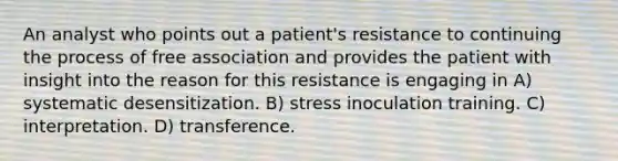 An analyst who points out a patient's resistance to continuing the process of free association and provides the patient with insight into the reason for this resistance is engaging in A) systematic desensitization. B) stress inoculation training. C) interpretation. D) transference.