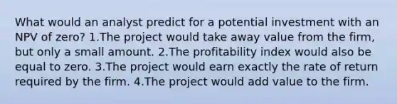 What would an analyst predict for a potential investment with an NPV of zero? 1.The project would take away value from the firm, but only a small amount. 2.The profitability index would also be equal to zero. 3.The project would earn exactly the rate of return required by the firm. 4.The project would add value to the firm.