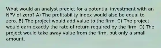 What would an analyst predict for a potential investment with an NPV of zero? A) The profitability index would also be equal to zero. B) The project would add value to the firm. C) The project would earn exactly the rate of return required by the firm. D) The project would take away value from the firm, but only a small amount.