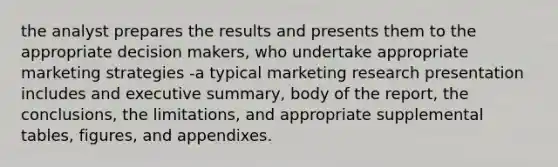 the analyst prepares the results and presents them to the appropriate decision makers, who undertake appropriate marketing strategies -a typical marketing research presentation includes and executive summary, body of the report, the conclusions, the limitations, and appropriate supplemental tables, figures, and appendixes.