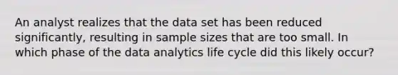 An analyst realizes that the data set has been reduced significantly, resulting in sample sizes that are too small. In which phase of the data analytics life cycle did this likely occur?