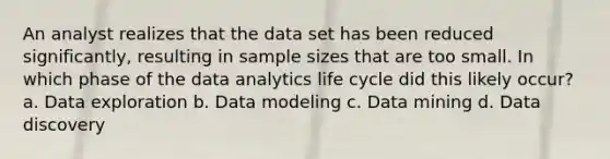 An analyst realizes that the data set has been reduced significantly, resulting in sample sizes that are too small. In which phase of the data analytics life cycle did this likely occur? a. Data exploration b. Data modeling c. Data mining d. Data discovery