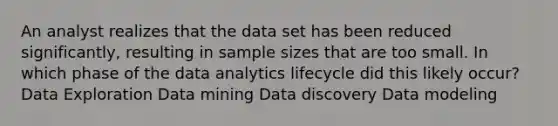 An analyst realizes that the data set has been reduced significantly, resulting in sample sizes that are too small. In which phase of the data analytics lifecycle did this likely occur? Data Exploration Data mining Data discovery Data modeling