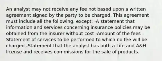 An analyst may not receive any fee not based upon a written agreement signed by the party to be charged. This agreement must include all the following, except: -A statement that information and services concerning insurance policies may be obtained from the insurer without cost -Amount of the fees -Statement of services to be performed to which no fee will be charged -Statement that the analyst has both a Life and A&H license and receives commissions for the sale of products.