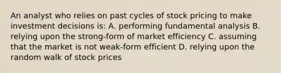 An analyst who relies on past cycles of stock pricing to make investment decisions is: A. performing fundamental analysis B. relying upon the strong-form of market efficiency C. assuming that the market is not weak-form efficient D. relying upon the random walk of stock prices