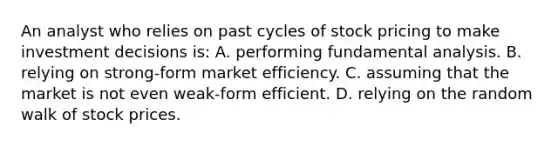 An analyst who relies on past cycles of stock pricing to make investment decisions is: A. performing fundamental analysis. B. relying on strong-form market efficiency. C. assuming that the market is not even weak-form efficient. D. relying on the random walk of stock prices.