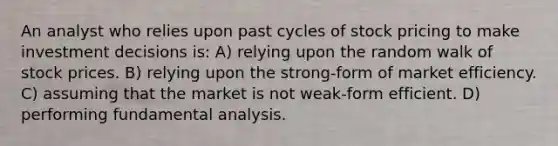 An analyst who relies upon past cycles of stock pricing to make investment decisions is: A) relying upon the random walk of stock prices. B) relying upon the strong-form of market efficiency. C) assuming that the market is not weak-form efficient. D) performing fundamental analysis.