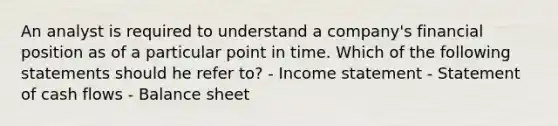 An analyst is required to understand a company's financial position as of a particular point in time. Which of the following statements should he refer to? - Income statement - Statement of cash flows - Balance sheet