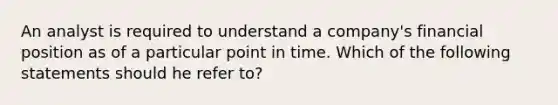 An analyst is required to understand a company's financial position as of a particular point in time. Which of the following statements should he refer to?