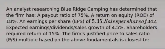 An analyst researching Blue Ridge Camping has determined that the firm has: A payout ratio of 75%. A return on equity (ROE) of 18%. An earnings per share (EPS) of 5.35. Sales per share of342. Expected earnings/dividends/sales growth of 4.5%. Shareholders required return of 15%. The firm's justified price to sales ratio (P/S) multiple based on the above fundamentals is closest to: