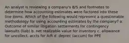 An analyst is reviewing a company's B/S and footnotes to determine how accounting estimates were factored into these line items. Which of the following would represent a questionable methodology for using accounting estimates by the company? a. Outcome of similar litigation settlements for contingency lawsuits (liab) b. net realizable value for inventory c. allowance for uncollect. accts for A/R d. deprec (accum) for PPE