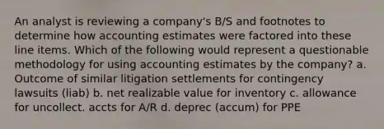 An analyst is reviewing a company's B/S and footnotes to determine how accounting estimates were factored into these line items. Which of the following would represent a questionable methodology for using accounting estimates by the company? a. Outcome of similar litigation settlements for contingency lawsuits (liab) b. net realizable value for inventory c. allowance for uncollect. accts for A/R d. deprec (accum) for PPE