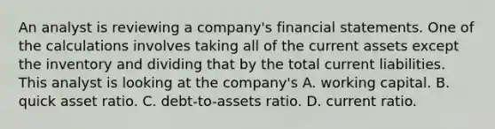 An analyst is reviewing a company's financial statements. One of the calculations involves taking all of the current assets except the inventory and dividing that by the total current liabilities. This analyst is looking at the company's A. working capital. B. quick asset ratio. C. debt-to-assets ratio. D. current ratio.