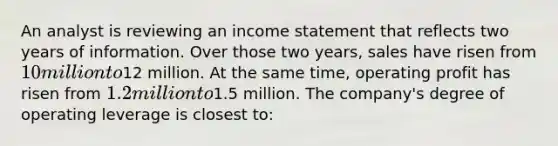 An analyst is reviewing an income statement that reflects two years of information. Over those two years, sales have risen from 10 million to12 million. At the same time, operating profit has risen from 1.2 million to1.5 million. The company's degree of operating leverage is closest to: